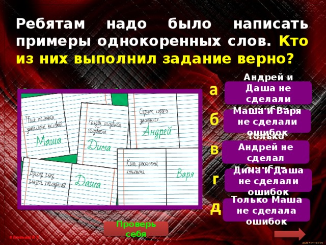 Ребятам надо было написать примеры однокоренных слов. Кто из них выполнил задание верно? Андрей и Даша не сделали ошибок   Рассмотрим ответы детей. Маша: «Поле, полянка, заполярье, полевой». Слово «заполярье» не относится к поляне, оно имеет значение «за Полярным кругом». Дима: «Голубь, голубика, голубятня». Голубика – это название ягоды, она не имеет отношения к птице голубь. Андрей: «Сорняк, сорить, засорился». Здесь все слова однокоренные (от слова «сор»). Даша: «Взгляд, глаз, глазеть, соглядатай». Все слова однокоренные (от слова «глаз»). Соглядатай – человек, который за кем-то наблюдает, шпионит. Варя: «Конь, законный, конюшня». Слово «законный» происходит от слова «закон» и не имеет отношения к слову «конь». Маша и Варя не сделали ошибок Только Андрей не сделал ошибок Дима и Даша не сделали ошибок Только Маша не сделала ошибок Проверь себя 