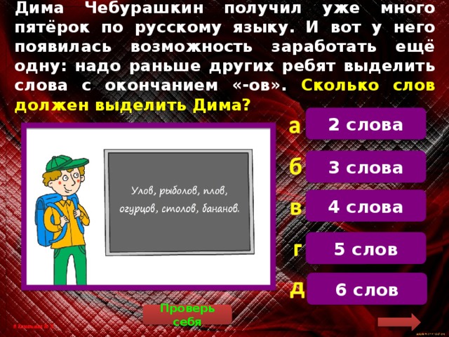 Дима Чебурашкин получил уже много пятёрок по русскому языку. И вот у него появилась возможность заработать ещё одну: надо раньше других ребят выделить слова с окончанием «-ов». Сколько слов должен выделить Дима? 2 слова  3 слова 4 слова 5 слов 6 слов Проверь себя 