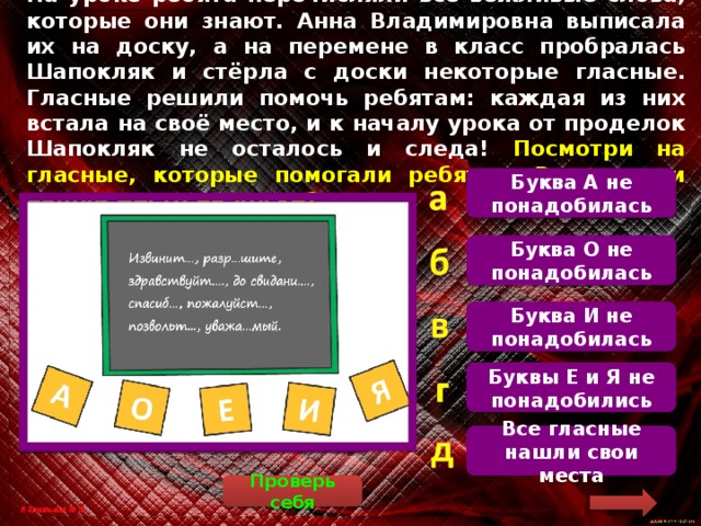 На уроке ребята перечисляли все вежливые слова, которые они знают. Анна Владимировна выписала их на доску, а на перемене в класс пробралась Шапокляк и стёрла с доски некоторые гласные. Гласные решили помочь ребятам: каждая из них встала на своё место, и к началу урока от проделок Шапокляк не осталось и следа! Посмотри на гласные, которые помогали ребятам. Все ли они нашли место на доске? Буква А не понадобилась Поставим гласные на свои места: извините, разрешите, здравствуйте, до свидания, спасибо, пожалуйста, позвольте, уважаемый Буква О не понадобилась Буква И не понадобилась Буквы Е и Я не понадобились Все гласные нашли свои места Проверь себя  