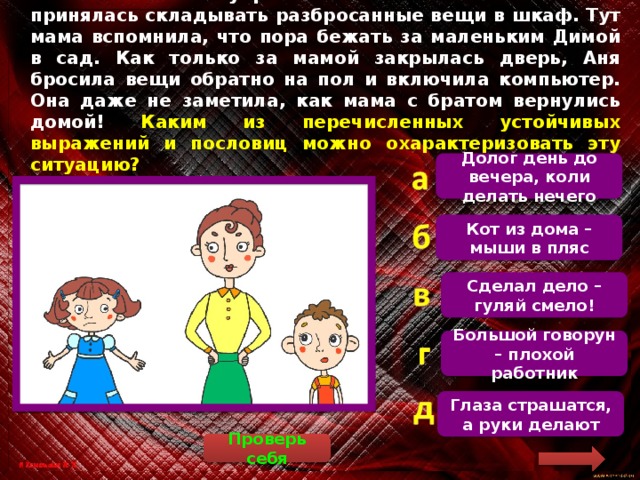 Мама велела Ане убрать в своей комнате. Аня нехотя принялась складывать разбросанные вещи в шкаф. Тут мама вспомнила, что пора бежать за маленьким Димой в сад. Как только за мамой закрылась дверь, Аня бросила вещи обратно на пол и включила компьютер. Она даже не заметила, как мама с братом вернулись домой! Каким из перечисленных устойчивых выражений и пословиц можно охарактеризовать эту ситуацию? Долог день до вечера, коли делать нечего  К данной ситуации подходит только пословица «Кот из дома – мыши в пляс». Кот из дома – мыши в пляс Сделал дело – гуляй смело! Большой говорун – плохой работник Глаза страшатся, а руки делают Проверь себя 