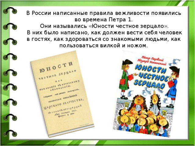 В России написанные правила вежливости появились во времена Петра 1.  Они назывались «Юности честное зерцало».  В них было написано, как должен вести себя человек в гостях, как здороваться со знакомыми людьми, как пользоваться вилкой и ножом. 