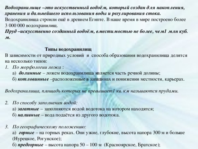 Водохранилище –это искусственный водоём, который создан для накопления, хранения и дальнейшего использования воды и регулирования стока. Водохранилища строили ещё в древнем Египте. В наше время в мире построено более 3 000 000 водохранилищ. Пруд –искусственно созданный водоём, вместимостью не более, чем1 млн куб. м.     Типы водохранилищ В зависимости от природных условий и способа образования водохранилища делятся на несколько типов: По морфологии ложа :  а) долинные – ложем водохранилища является часть речной долины;  б) котловинные –расположенные в западинах и понижении местности, карьерах. Водохранилища, площадь которых не превышает1 кв. км называются прудами. По способу заполнения водой:   а) загатные – заполняются водой водотока на котором находятся;  б) наливные – вода подаётся из другого водотока. По географическому положению:  а) горные – на горных реках. Они узкие, глубокие, высота напора 300 м и больше (Нурецкое, Рогунское);  б) предгорные – высота напора 50 – 100 м (Красноярское, Братское);  