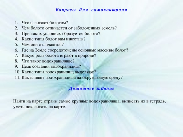 Вопросы для самоконтроля Что называют болотом? Чем болото отличается от заболоченных земель? При каких условиях образуется болото? Какие типы болот вам известны? Чем они отличаются? Где на Земле сосредоточены основные массивы болот? Какую роль болота играют в природе? Что такое водохранилище? Цель создания водохранилищ? Какие типы водохранилищ выделяют? Как влияют водохранилища на окружающую среду? Домашнее задание Найти на карте страны самые крупные водохранилища, выписать их в тетрадь, уметь показывать на карте. 