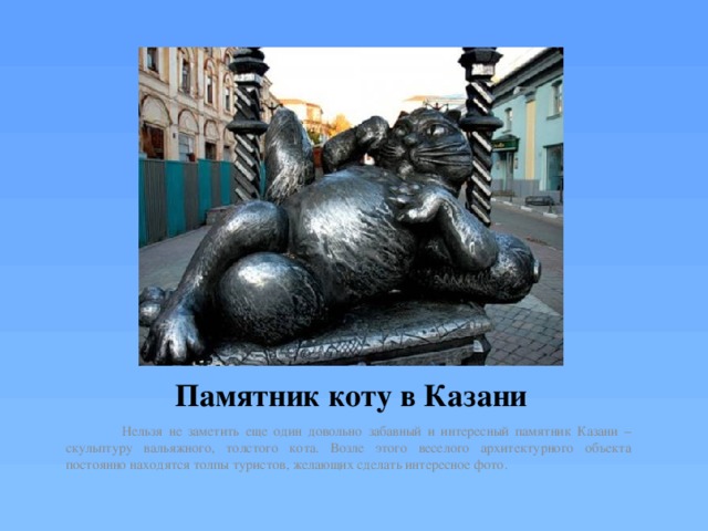 Памятник коту в Казани Нельзя не заметить еще один довольно забавный и интересный памятник Казани – скульптуру вальяжного, толстого кота. Возле этого веселого архитектурного объекта постоянно находятся толпы туристов, желающих сделать интересное фото. 