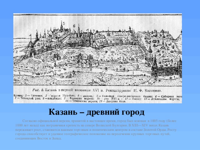 Казань – древний город  Согласно официальной версии, принятой в настоящее время, город был основан в 1005 году (более 1000 лет назад) как пограничная крепость на севере Волжской Булгарии. В XIII—XIV веках Казань переживает рост, становится важным торговым и политическим центром в составе Золотой Орды. Росту города способствует и удачное географическое положение на пересечении крупных торговых путей, соединяющих Восток и Запад. 