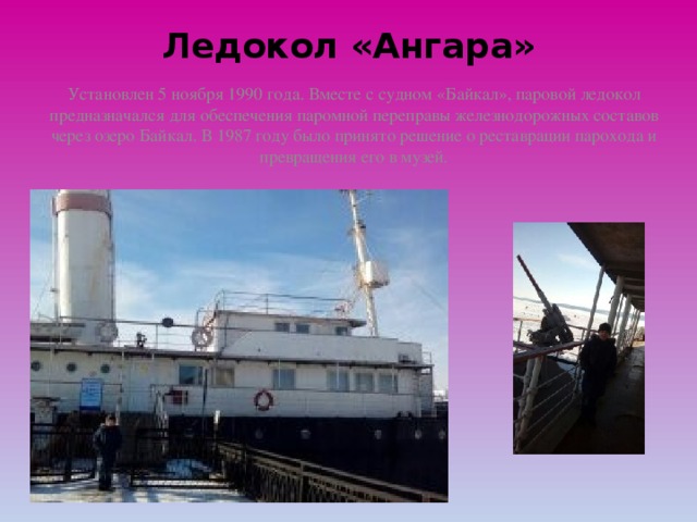 Ледокол «Ангара»   Установлен 5 ноября 1990 года. Вместе с судном «Байкал», паровой ледокол предназначался для обеспечения паромной переправы железнодорожных составов через озеро Байкал. В 1987 году было принято решение о реставрации парохода и превращения его в музей. 