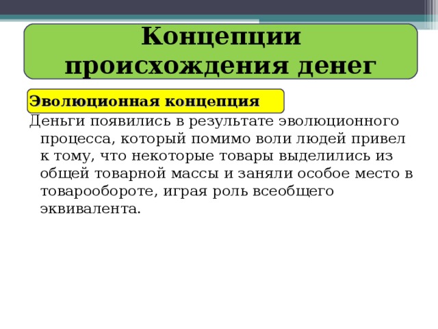 Концепции происхождения денег Эволюционная концепция   Деньги появились в результате эволюционного процесса, который помимо воли людей привел к тому, что некоторые товары выделились из общей товарной массы и заняли особое место в товарообороте, играя роль всеобщего эквивалента. 