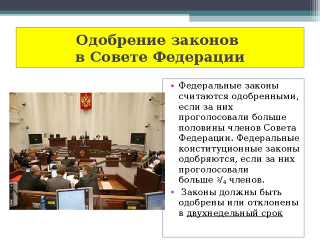 Одобрение законов  в Совете Федерации Федеральные законы считаются одобренными, если за них проголосовали больше половины членов Совета Федерации. Федеральные конституционные законы одобряются, если за них проголосовали больше  3 / 4  членов.  Законы должны быть одобрены или отклонены в двухнедельный срок 