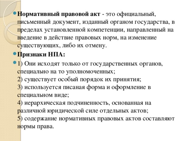 Нормативный правовой акт  - это официальный, письменный документ, изданный органом государства, в пределах установленной компетенции, направленный на введение в действие правовых норм, на изменение существующих, либо их отмену. Признаки НПА: 1) Они исходят только от государственных органов, специально на то уполномоченных;   2) существует особый порядок их принятия;   3) используется писаная форма и оформление в специальном виде;   4) иерархическая подчиненность, основанная на различной юридической силе отдельных актов;   5) содержание нормативных правовых актов составляют нормы права. 