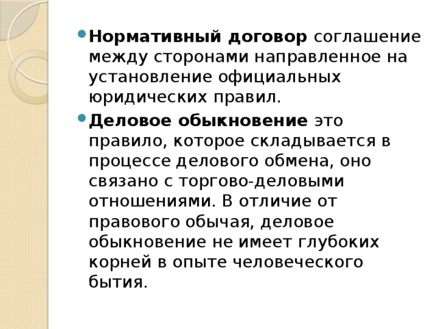 Нормативный договор  соглашение между сторонами направленное на установление официальных юридических правил. Деловое обыкновение  это правило, которое складывается в процессе делового обмена, оно связано с торгово-деловыми отношениями. В отличие от правового обычая, деловое обыкновение не имеет глубоких корней в опыте человеческого бытия. 