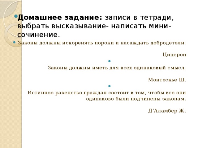 Домашнее задание: записи в тетради, выбрать высказывание- написать мини-сочинение. Законы должны искоренять пороки и насаждать добродетели.   Цицерон  Законы должны иметь для всех одинаковый смысл.   Монтескье Ш.  Истинное равенство граждан состоит в том, чтобы все они одинаково были подчинены законам.   Д’Аламбер Ж. 