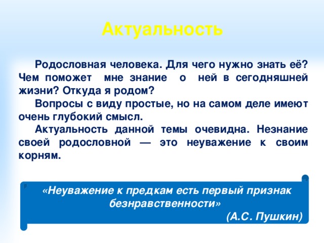 Актуальность    Родословная человека. Для чего нужно знать её? Чем поможет мне знание о ней в сегодняшней жизни? Откуда я родом? Вопросы с виду простые, но на самом деле имеют очень глубокий смысл. Актуальность данной темы очевидна. Незнание своей родословной — это неуважение к своим корням. «Неуважение к предкам есть первый признак безнравственности» (А.С. Пушкин) 