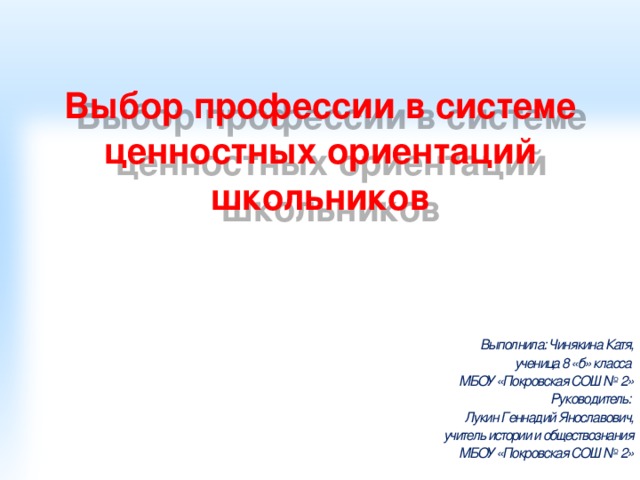 Выбор профессии в системе ценностных ориентаций школьников Выполнила: Чинякина Катя, ученица 8 «б» класса МБОУ «Покровская СОШ № 2» Руководитель: Лукин Геннадий Янославович, учитель истории и обществознания МБОУ «Покровская СОШ № 2»  