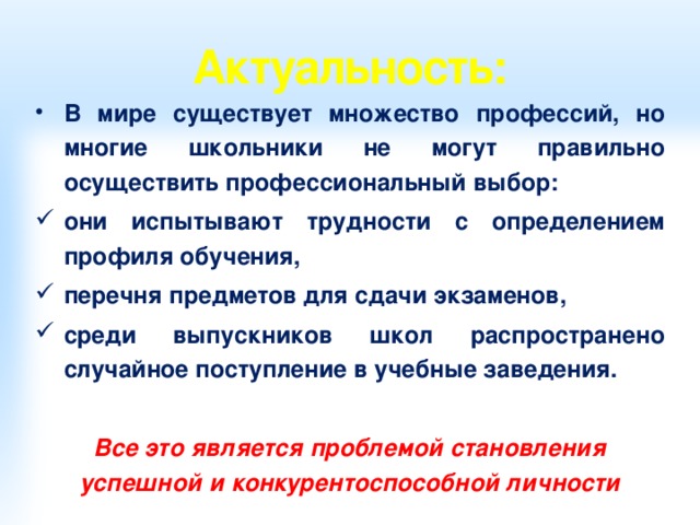 Актуальность: В мире существует множество профессий, но многие школьники не могут правильно осуществить профессиональный выбор: они испытывают трудности с определением профиля обучения, перечня предметов для сдачи экзаменов, среди выпускников школ распространено случайное поступление в учебные заведения.  Все это является проблемой становления успешной и конкурентоспособной личности 
