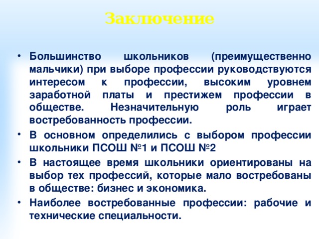 Заключение Большинство школьников (преимущественно мальчики) при выборе профессии руководствуются интересом к профессии, высоким уровнем заработной платы и престижем профессии в обществе. Незначительную роль играет востребованность профессии. В основном определились с выбором профессии школьники ПСОШ №1 и ПСОШ №2 В настоящее время школьники ориентированы на выбор тех профессий, которые мало востребованы в обществе: бизнес и экономика. Наиболее востребованные профессии: рабочие и технические специальности.  