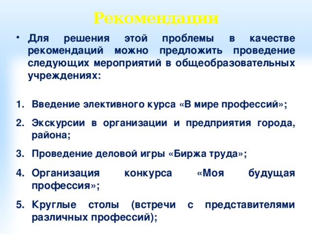 Рекомендации Для решения этой проблемы в качестве рекомендаций можно предложить проведение следующих мероприятий в общеобразовательных учреждениях:  Введение элективного курса «В мире профессий»;  Экскурсии в организации и предприятия города, района;  Проведение деловой игры «Биржа труда»;  Организация конкурса «Моя будущая профессия»;  Круглые столы (встречи с представителями различных профессий); 