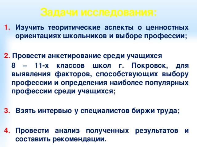 Задачи исследования: Изучить теоритические аспекты о ценностных ориентациях школьников и выборе профессии;  2. Провести анкетирование среди учащихся  8 – 11-х классов школ г. Покровск, для выявления факторов, способствующих выбору профессии и определения наиболее популярных профессии среди учащихся;  Взять интервью у специалистов биржи труда;  Провести анализ полученных результатов и составить рекомендации.  