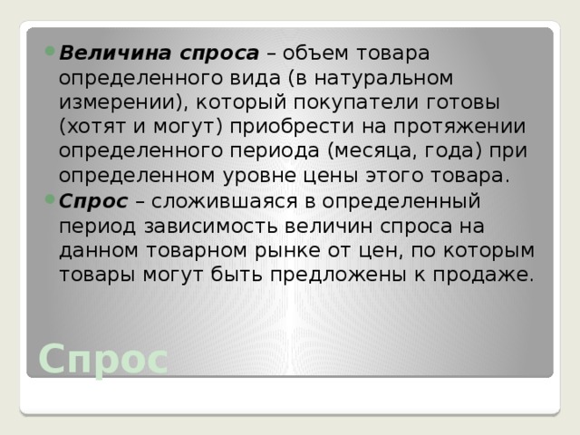 Величина спроса – объем товара определенного вида (в натуральном измерении), который покупатели готовы (хотят и могут) приобрести на протяжении определенного периода (месяца, года) при определенном уровне цены этого товара. Спрос – сложившаяся в определенный период зависимость величин спроса на данном товарном рынке от цен, по которым товары могут быть предложены к продаже. Спрос 