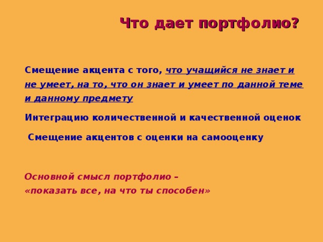 Что дает портфолио? Смещение акцента с того, что учащийся не знает и не умеет, на то, что он знает и умеет по данной теме и данному предмету Интеграцию количественной и качественной оценок  Смещение акцентов с оценки на самооценку  Основной смысл портфолио – «показать все, на что ты способен »  