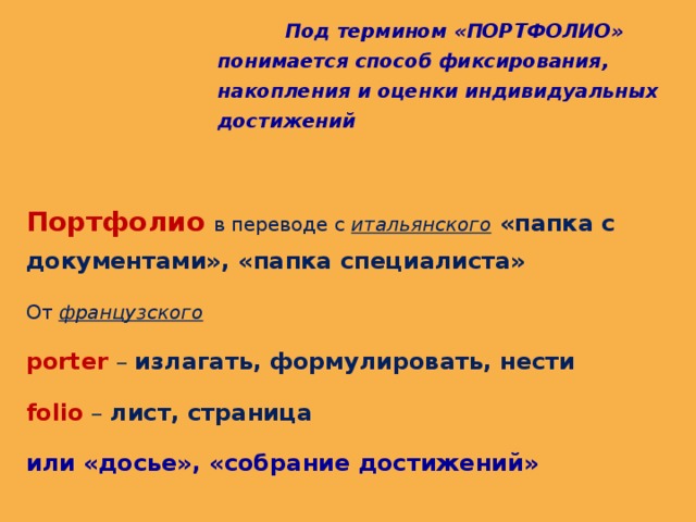  Под термином «ПОРТФОЛИО» понимается способ фиксирования, накопления и оценки индивидуальных достижений  Портфолио  в переводе с итальянского  «папка с документами», «папка специалиста» От французского  porter – излагать, формулировать, нести folio – лист, страница или «досье», «собрание достижений» 