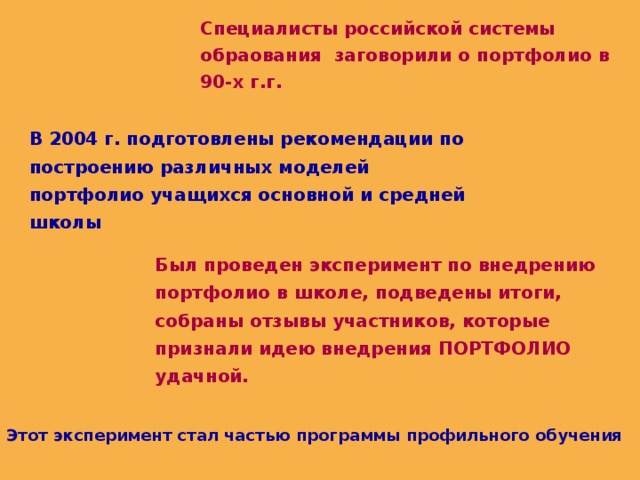 Специалисты российской системы обраования заговорили о портфолио в 90-х г.г. В 2004 г. подготовлены рекомендации по построению различных моделей портфолио учащихся основной и средней школы Был проведен эксперимент по внедрению портфолио в школе, подведены итоги, собраны отзывы участников, которые признали идею внедрения ПОРТФОЛИО удачной. Этот эксперимент стал частью программы профильного обучения 