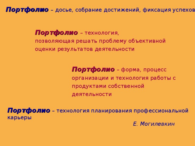 Портфолио  – досье, собрание достижений, фиксация успехов Портфолио  – технология, позволяющая решать проблему объективной оценки результатов деятельности Портфолио  – форма, процесс организации и технология работы с продуктами собственной деятельности Портфолио  – технология планирования профессиональной карьеры  Е. Могилевкин  