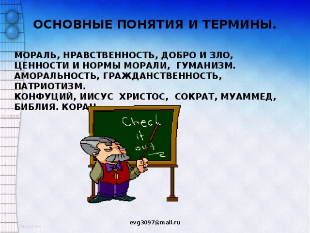 ОСНОВНЫЕ ПОНЯТИЯ И ТЕРМИНЫ. МОРАЛЬ, НРАВСТВЕННОСТЬ, ДОБРО И ЗЛО, ЦЕННОСТИ И НОРМЫ МОРАЛИ, ГУМАНИЗМ. АМОРАЛЬНОСТЬ, ГРАЖДАНСТВЕННОСТЬ, ПАТРИОТИЗМ. КОНФУЦИЙ, ИИСУС ХРИСТОС, СОКРАТ, МУАММЕД, БИБЛИЯ. КОРАН evg3097@mail.ru  