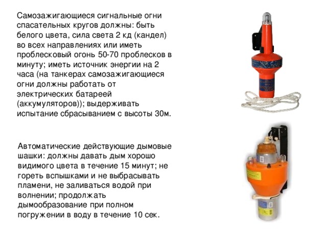 Самозажигающиеся сигнальные огни спасательных кругов должны: быть белого цвета, сила света 2 кд (кандел) во всех направлениях или иметь проблесковый огонь 50-70 проблесков в минуту; иметь источник энергии на 2 часа (на танкерах самозажигающиеся огни должны работать от электрических батареей (аккумуляторов)); выдерживать испытание сбрасыванием с высоты 30м. Автоматические действующие дымовые шашки: должны давать дым хорошо видимого цвета в течение 15 минут; не гореть вспышками и не выбрасывать пламени, не заливаться водой при волнении; продолжать дымообразование при полном погружении в воду в течение 10 сек. 