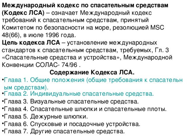 Международный кодекс по спасательным средствам (Кодекс ЛСА) – означает Международный кодекс требований к спасательным средствам, принятый Комитетом по безопасности на море, резолюцией MSC 48(66), в июле 1996 года. Цель кодекса ЛСА – установление международных стандартов к спасательным средствам, требуемых, Гл. 3 «Спасательные средства и устройства», Международной Конвенции СОЛАС- 74/96 . Содержание Кодекса ЛСА. Глава 1. Общие положения (общие требования к спасательным средствам). Глава 2. Индивидуальные спасательные средства. Глава 3. Визуальные спасательные средства. Глава 4. Спасательные шлюпки и спасательные плоты. Глава 5. Дежурные шлюпки. Глава 6. Спусковые и посадочные устройства. Глава 7. Другие спасательные средства. 