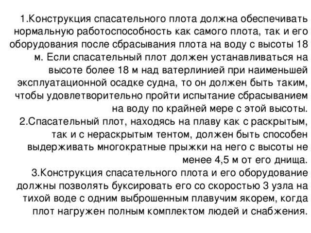 Конструкция спасательного плота должна обеспечивать нормальную работоспособность как самого плота, так и его оборудования после сбрасывания плота на воду с высоты 18 м. Если спасательный плот должен устанавливаться на высоте более 18 м над ватерлинией при наименьшей эксплуатационной осадке судна, то он должен быть таким, чтобы удовлетворительно пройти испытание сбрасыванием на воду по крайней мере с этой высоты. Спасательный плот, находясь на плаву как с раскрытым, так и с нераскрытым тентом, должен быть способен выдерживать многократные прыжки на него с высоты не менее 4,5 м от его днища. Конструкция спасательного плота и его оборудование должны позволять буксировать его со скоростью 3 узла на тихой воде с одним выброшенным плавучим якорем, когда плот нагружен полным комплектом людей и снабжения. 