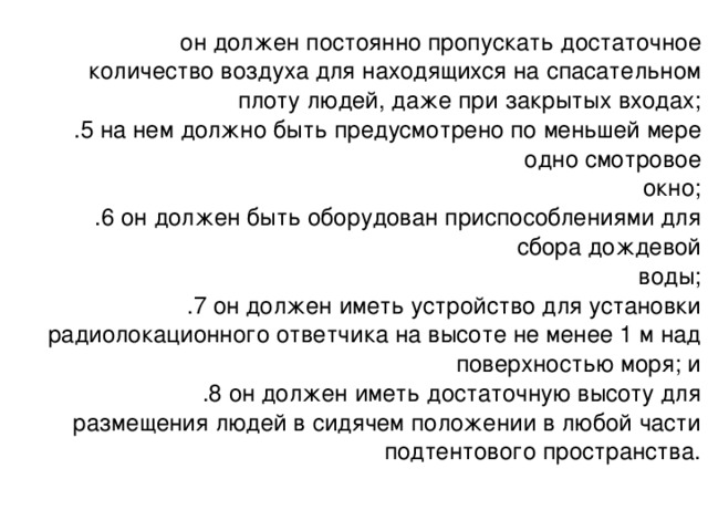 он должен постоянно пропускать достаточное количество воздуха для находящихся на спасательном плоту людей, даже при закрытых входах; .5 на нем должно быть предусмотрено по меньшей мере одно смотровое окно; .6 он должен быть оборудован приспособлениями для сбора дождевой воды; .7 он должен иметь устройство для установки радиолокационного ответчика на высоте не менее 1 м над поверхностью моря; и .8 он должен иметь достаточную высоту для размещения людей в сидячем положении в любой части подтентового пространства. 