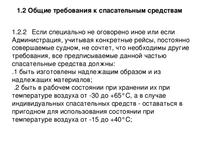 1.2 Общие требования к спасательным средствам 1.2.2  Если специально не оговорено иное или если Администрация, учитывая конкретные рейсы, постоянно совершаемые судном, не сочтет, что необходимы другие требования, все предписываемые данной частью спасательные средства должны: .1 быть изготовлены надлежащим образом и из надлежащих материалов;  .2 быть в рабочем состоянии при хранении их при температуре воздуха от -30 до +65°С, а в случае индивидуальных спасательных средств - оставаться в пригодном для использования состоянии при температуре воздуха от -15 до +40°С; 