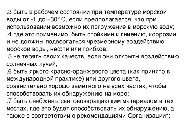 .3 быть в рабочем состоянии при температуре морской воды от -1 до +30°С, если предполагается, что при использовании возможно их погружение в морскую воду; .4 где это применимо, быть стойкими к гниению, коррозии и не должны подвергаться чрезмерному воздействию морской воды, нефти или грибков; .5 не терять своих качеств, если они открыты воздействию солнечных лучей; .6 быть яркого красно-оранжевого цвета (как принято в международной практике) или другого цвета, сравнительно хорошо заметного на всех частях, чтобы способствовать их обнаружению на море; .7 быть снабжены световозвращающим материалом в тех местах, где это будет способствовать их обнаружению, а также в соответствии с рекомендациями Организации*; 