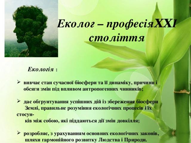 Еколог – професіяΧΧІ століття  Екологія :   вивчає стан сучасної біосфери та її динаміку, причини і  обсяги змін під впливом антропогенних чинників;   дає обгрунтування успішних дій із збереження біосфери  Землі, правильне розуміння екологічних процесів і їх стосун-  ків між собою, які піддаються дії змін довкілля;   розробляє, з урахуванням основних екологічних законів,  шляхи гармонійного розвитку Людства і Природи.  