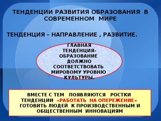 ТЕНДЕНЦИИ РАЗВИТИЯ ОБРАЗОВАНИЯ В СОВРЕМЕННОМ МИРЕ ТЕНДЕНЦИЯ – НАПРАВЛЕНИЕ , РАЗВИТИЕ. ГЛАВНАЯ ТЕНДЕНЦИЯ- ОБРАЗОВАНИЕ ДОЛЖНО СООТВЕТСТВОВАТЬ МИРОВОМУ УРОВНЮ КУЛЬТУРЫ. ВМЕСТЕ С ТЕМ ПОЯВЛЯЮТСЯ РОСТКИ ТЕНДЕНЦИИ «РАБОТАТЬ НА ОПЕРЕЖЕНИЕ» ГОТОВИТЬ ЛЮДЕЙ К ПРОИЗВОДСТВЕННЫМ И ОБЩЕСТВЕННЫМ ИННОВАЦИЯМ 