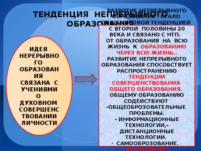 ТЕНДЕНЦИЯ НЕПРЕРЫВНОГО ОБРАЗОВАНИЯ РАЗВИТИЕ НЕПРЕРЫВНОГО ОБРАЗОВАНИЯ СТАЛО ОБЩЕМИРОВОЙ ТЕНДЕНЦИЕЙ С ВТОРОЙ ПОЛОВИНЫ 20 ВЕКА И СВЯЗАНО С НТП. ОТ ОБРАЗОВАНИЯ НА ВСЮ ЖИЗНЬ К ОБРАЗОВАНИЮ ЧЕРЕЗ ВСЮ ЖИЗНЬ.. РАЗВИТИЕ НЕПРЕРЫВНОГО ОБРАЗОВАНИЯ СПОСОБСТВУЕТ РАСПРОСТРАНЕНИЮ ТЕНДЕНЦИИ СОВЕРШЕНСТВОВАНИЯ ОБЩЕГО ОБРАЗОВАНИЯ. ОБЩЕМУ ОБРАЗОВАНИЮ СОДЕЙСТВУЮТ -ОБЩЕОБРОЗОВАТЕЛЬНЫЕ ПРОБЛЕМЫ. - ИНФОРМАЦИОННЫЕ ТЕХНОЛОГИИ,- ДИСТАНЦИОННЫЕ ТЕХНОЛОГИИ. САМООБРОЗОВАНИЕ. ФУНКЦИИ НП – КОМПЕНСИРУЮЩАЯ, АДАПТИВНАЯ, РАЗВИВАЮЩАЯ ИДЕЯ НЕРЕРЫВНОГО ОБРАЗОВАНИЯ СВЯЗАНА С УЧЕНИЯМИ О ДУХОВНОМ СОВЕРШЕНСТВОВАНИИ ЛИЧНОСТИ 