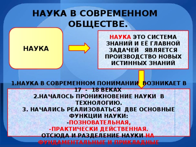 НАУКА В СОВРЕМЕННОМ  ОБЩЕСТВЕ. НАУКА НАУКА ЭТО СИСТЕМА ЗНАНИЙ И ЕЁ ГЛАВНОЙ ЗАДАЧЕЙ ЯВЛЯЕТСЯ ПРОИЗВОДСТВО НОВЫХ ИСТИННЫХ ЗНАНИЙ 1.НАУКА В СОВРЕМЕННОМ ПОНИМАНИИ ВОЗНИКАЕТ В 17 - 18 ВЕКАХ 2.НАЧАЛОСЬ ПРОНИКНОВЕНИЕ НАУКИ В ТЕХНОЛОГИЮ. 3. НАЧАЛИСЬ РЕАЛИЗОВАТЬСЯ ДВЕ ОСНОВНЫЕ ФУНКЦИИ НАУКИ: - ПОЗНОВАТЕЛЬНАЯ, -ПРАКТИЧЕСКИ ДЕЙСТВЕННАЯ. ОТСЮДА И РАЗДЕЛЕНИЕ НАУКИ НА ФУНДАМЕНТАЛЬНЫЕ И ПРИКЛАДНЫЕ 