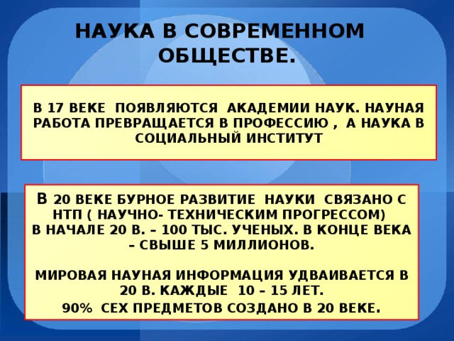 НАУКА В СОВРЕМЕННОМ  ОБЩЕСТВЕ. В 17 ВЕКЕ ПОЯВЛЯЮТСЯ АКАДЕМИИ НАУК. НАУНАЯ РАБОТА ПРЕВРАЩАЕТСЯ В ПРОФЕССИЮ , А НАУКА В СОЦИАЛЬНЫЙ ИНСТИТУТ В 20 ВЕКЕ БУРНОЕ РАЗВИТИЕ НАУКИ СВЯЗАНО С НТП ( НАУЧНО- ТЕХНИЧЕСКИМ ПРОГРЕССОМ) В НАЧАЛЕ 20 В. – 100 ТЫС. УЧЕНЫХ. В КОНЦЕ ВЕКА – СВЫШЕ 5 МИЛЛИОНОВ.  МИРОВАЯ НАУНАЯ ИНФОРМАЦИЯ УДВАИВАЕТСЯ В 20 В. КАЖДЫЕ 10 – 15 ЛЕТ. 90% СЕХ ПРЕДМЕТОВ СОЗДАНО В 20 ВЕКЕ . 