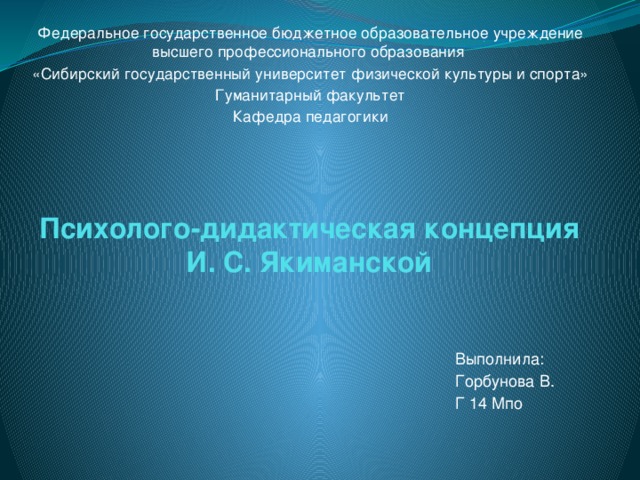 Федеральное государственное бюджетное образовательное учреждение высшего профессионального образования «Сибирский государственный университет физической культуры и спорта» Гуманитарный факультет Кафедра педагогики Психолого-дидактическая концепция И. С. Якиманской Выполнила: Горбунова В. Г 14 Мпо 