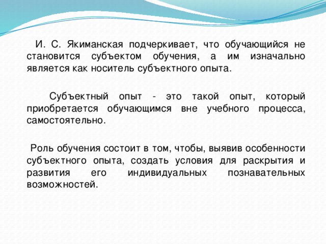  И. С. Якиманская подчеркивает, что обучающийся не становится субъектом обучения, а им изначально является как носитель субъектного опыта.  Субъектный опыт - это такой опыт, который приобретается обучающимся вне учебного процесса, самостоятельно.  Роль обучения состоит в том, чтобы, выявив особенности субъектного опыта, создать условия для раскрытия и развития его индивидуальных познавательных возможностей. 