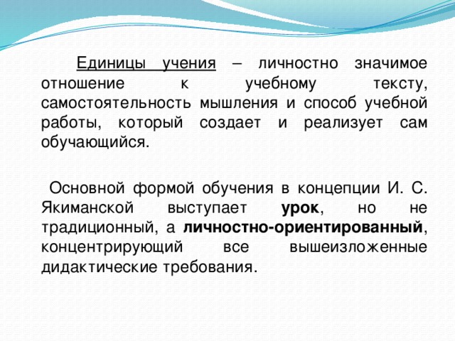  Единицы учения – личностно значимое отношение к учебному тексту, самостоятельность мышления и способ учебной работы, который создает и реализует сам обучающийся.  Основной формой обучения в концепции И. С. Якиманской выступает урок , но не традиционный, а личностно-ориентированный , концентрирующий все вышеизложенные дидактические требования. 