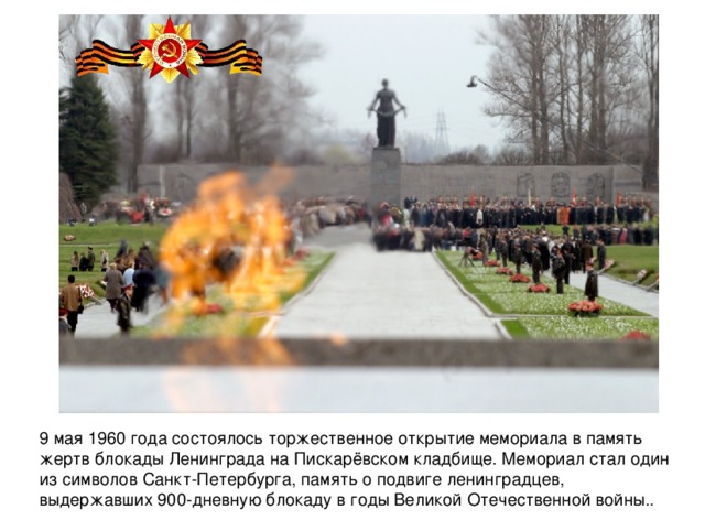 9 мая 1960 года состоялось торжественное открытие мемориала в память жертв блокады Ленинграда на Пискарёвском кладбище. Мемориал стал один из символов Санкт-Петербурга, память о подвиге ленинградцев, выдержавших 900-дневную блокаду в годы Великой Отечественной войны.. 