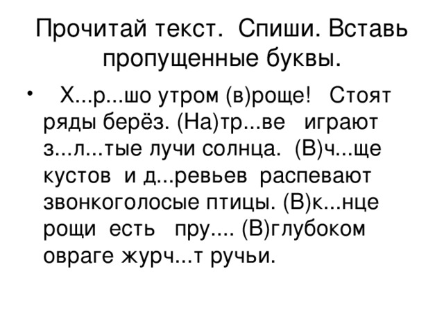 Прочитай текст. Спиши. Вставь пропущенные буквы.  Х...р...шо утром (в)роще! Стоят ряды берёз. (На)тр...ве играют з...л...тые лучи солнца. (В)ч...ще кустов и д...ревьев распевают звонкоголосые птицы. (В)к...нце рощи есть пру.... (В)глубоком овраге журч...т ручьи. 