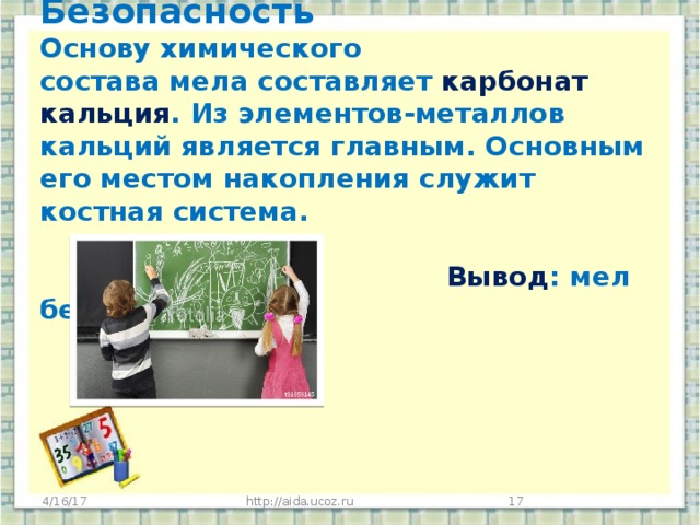 Безопасность  Основу химического состава мела составляет карбонат кальция . Из элементов-металлов кальций является главным. Основным его местом накопления служит костная система.     Вывод : мел безопасный  для здоровья.   4/16/17 http://aida.ucoz.ru