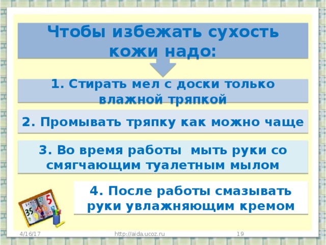 Чтобы избежать сухость кожи надо:  1. Стирать мел с доски только влажной тряпкой    2. Промывать тряпку как можно чаще   3. Во время работы мыть руки со смягчающим туалетным мылом        4. После работы смазывать руки увлажняющим кремом 4/16/17 http://aida.ucoz.ru