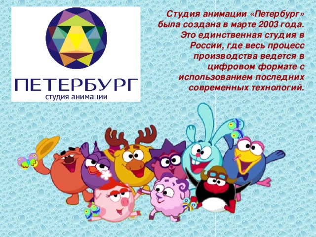 Студия анимации «Петербург» была создана в марте 2003 года. Это единственная студия в России, где весь процесс производства ведется в цифровом формате с использованием последних современных технологий. 