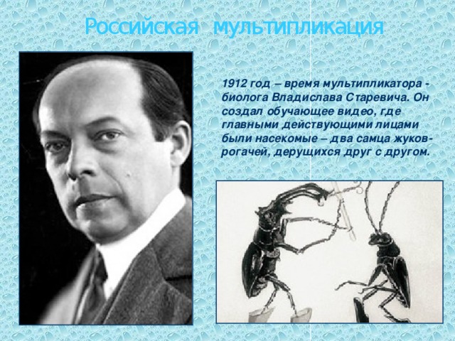 Российская мультипликация 1912 год – время мультипликатора - биолога Владислава Старевича. Он создал обучающее видео, где главными действующими лицами были насекомые – два самца жуков-рогачей, дерущихся друг с другом.  