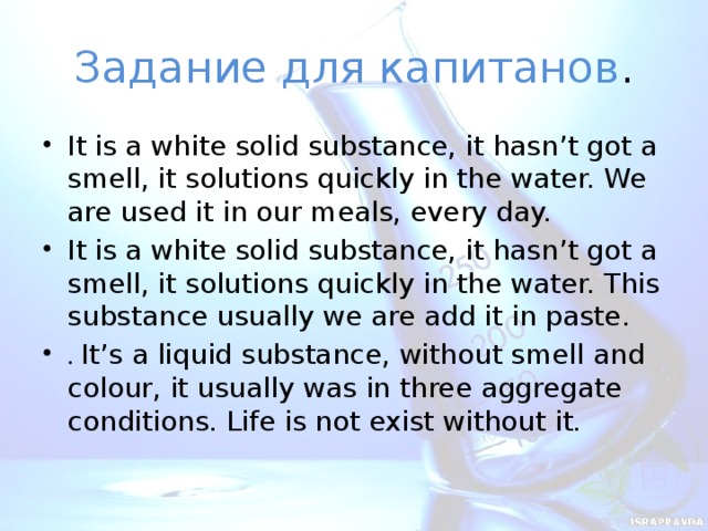 Задание для капитанов . It is a white solid substance, it hasn’t got a smell, it solutions quickly in the water. We are used it in our meals, every day. It is a white solid substance, it hasn’t got a smell, it solutions quickly in the water. This substance usually we are add it in paste. . It’s a liquid substance, without smell and colour, it usually was in three aggregate conditions. Life is not exist without it.  