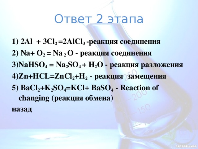 Ответ 2 этапа 1) 2Al + 3Cl 2 =2AlCl 3 -реакция соединения 2) Na+ O 2 = Na 2 O - реакция соединения 3)NaНSO 4 = Na 2 SO 4 + H 2 O - реакция разложения 4)Zn+HCL=ZnCl 2 +H 2 - реакция замещения 5) BaCl 2 +K 2 SO 4 =KCl+ BaSO 4 - Reaction of changing (реакция обмена) назад   