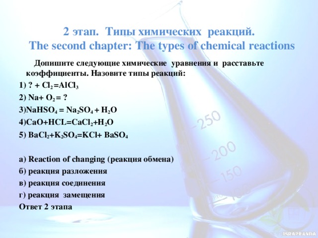 2 этап. Типы химических реакций.  The second chapter: The types of chemical reactions    Допишите следующие химические уравнения и расставьте коэффициенты. Назовите типы реакций: 1) ? + Cl 2 =AlCl 3 2) Na+ O 2 = ? 3)NaНSO 4 = Na 2 SO 4 + H 2 O 4)CaO+HCL=CaCl 2 +H 2 O 5) BaCl 2 +K 2 SO 4 =KCl+ BaSO 4   а) Reaction of changing (реакция обмена) б) реакция разложения в) реакция соединения г) реакция замещения Ответ 2 этапа 